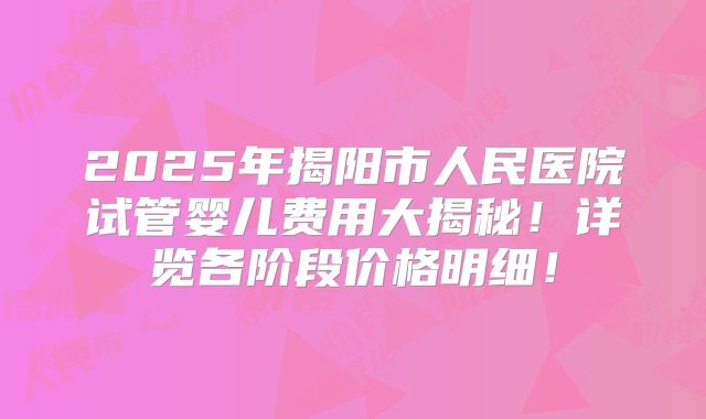 2025年揭阳市人民医院试管婴儿费用大揭秘！详览各阶段价格明细！