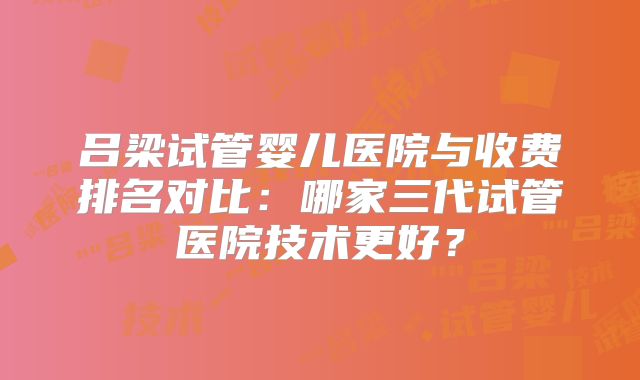 吕梁试管婴儿医院与收费排名对比：哪家三代试管医院技术更好？