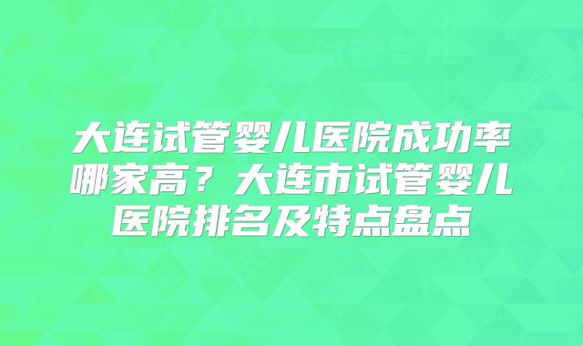 大连试管婴儿医院成功率哪家高？大连市试管婴儿医院排名及特点盘点