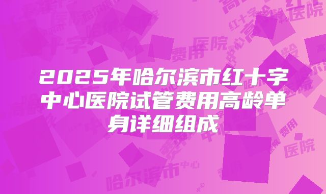 2025年哈尔滨市红十字中心医院试管费用高龄单身详细组成