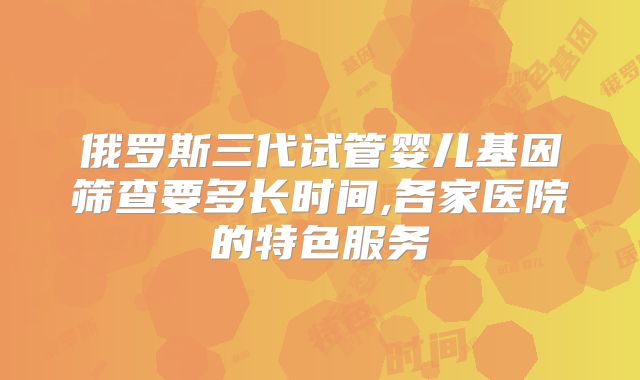 俄罗斯三代试管婴儿基因筛查要多长时间,各家医院的特色服务