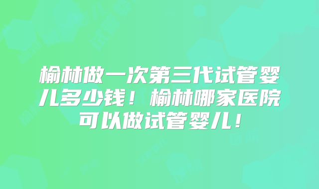 榆林做一次第三代试管婴儿多少钱！榆林哪家医院可以做试管婴儿！