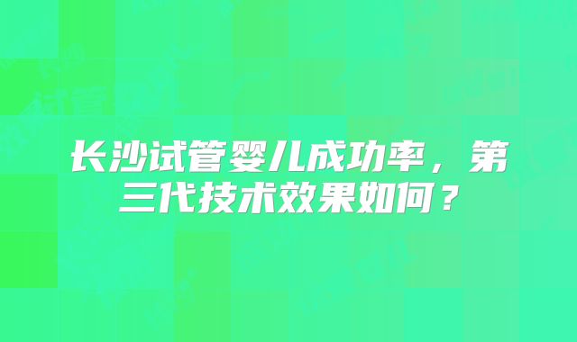 长沙试管婴儿成功率，第三代技术效果如何？