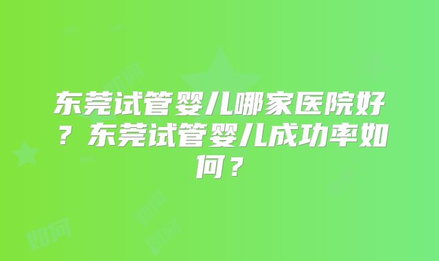 东莞试管婴儿哪家医院好？东莞试管婴儿成功率如何？