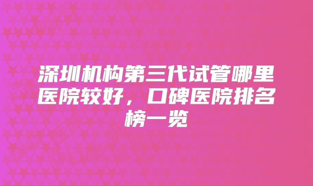 深圳机构第三代试管哪里医院较好，口碑医院排名榜一览
