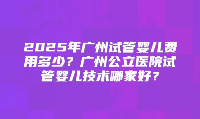 2025年广州试管婴儿费用多少？广州公立医院试管婴儿技术哪家好？