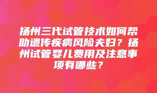 扬州三代试管技术如何帮助遗传疾病风险夫妇？扬州试管婴儿费用及注意事项有哪些？