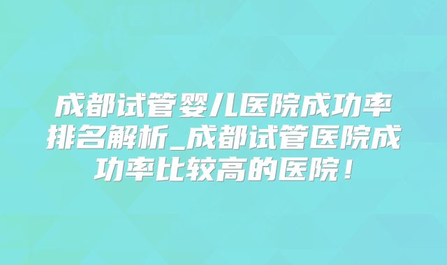 成都试管婴儿医院成功率排名解析_成都试管医院成功率比较高的医院！