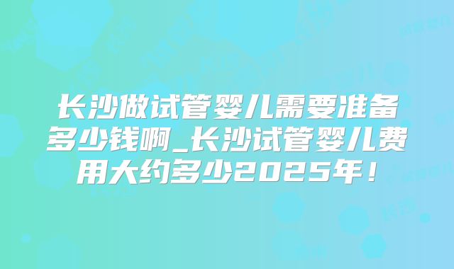 长沙做试管婴儿需要准备多少钱啊_长沙试管婴儿费用大约多少2025年！