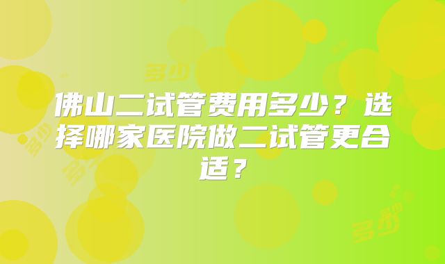 佛山二试管费用多少？选择哪家医院做二试管更合适？