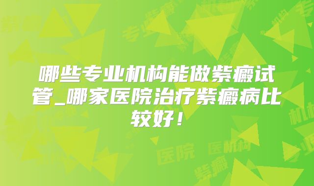 哪些专业机构能做紫癜试管_哪家医院治疗紫癜病比较好！
