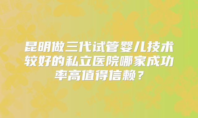 昆明做三代试管婴儿技术较好的私立医院哪家成功率高值得信赖?