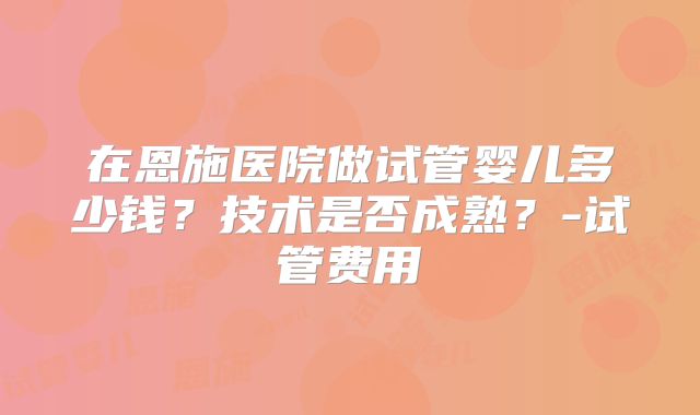 在恩施医院做试管婴儿多少钱？技术是否成熟？-试管费用