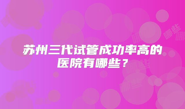 苏州三代试管成功率高的医院有哪些？