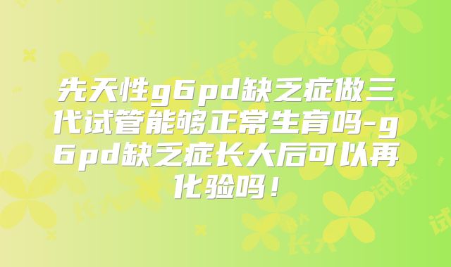 先天性g6pd缺乏症做三代试管能够正常生育吗-g6pd缺乏症长大后可以再化验吗！