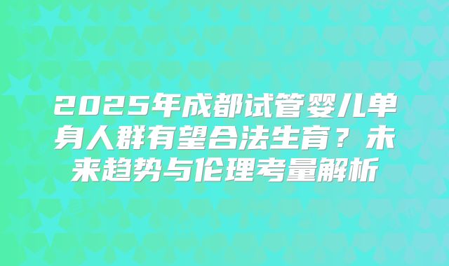 2025年成都试管婴儿单身人群有望合法生育？未来趋势与伦理考量解析