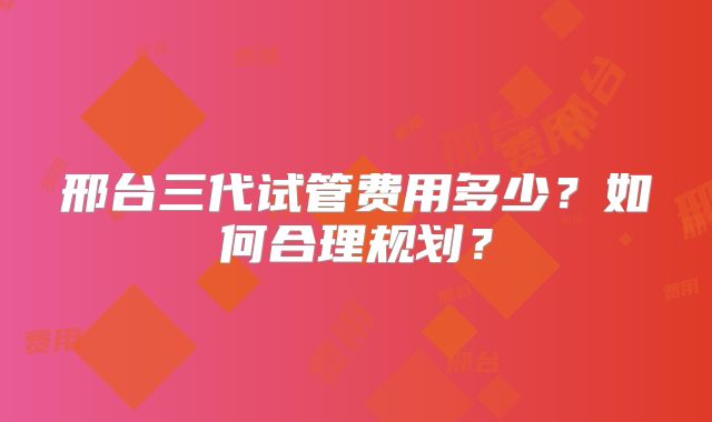 邢台三代试管费用多少？如何合理规划？
