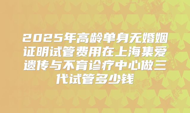 2025年高龄单身无婚姻证明试管费用在上海集爱遗传与不育诊疗中心做三代试管多少钱