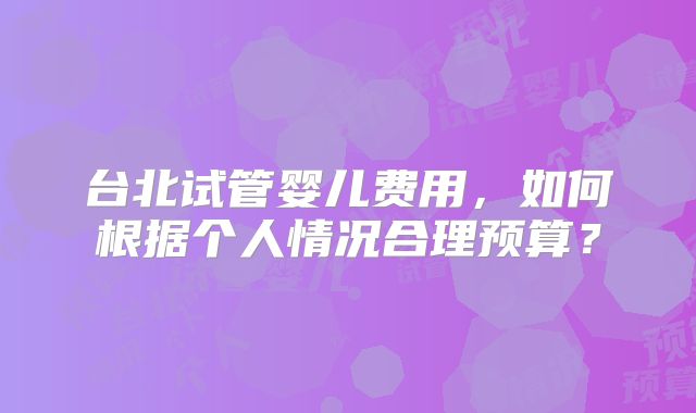 台北试管婴儿费用，如何根据个人情况合理预算？