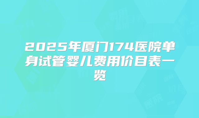 2025年厦门174医院单身试管婴儿费用价目表一览