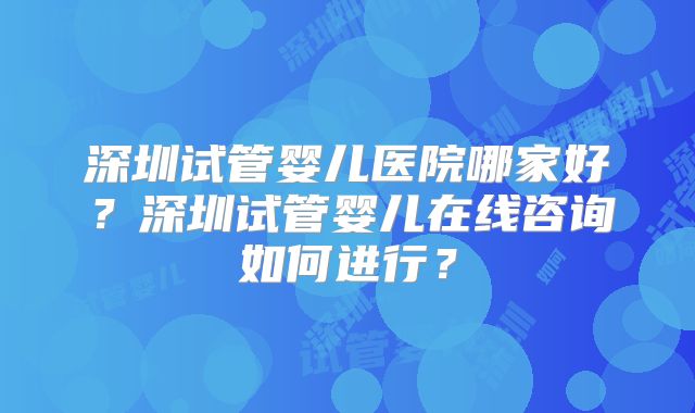 深圳试管婴儿医院哪家好？深圳试管婴儿在线咨询如何进行？