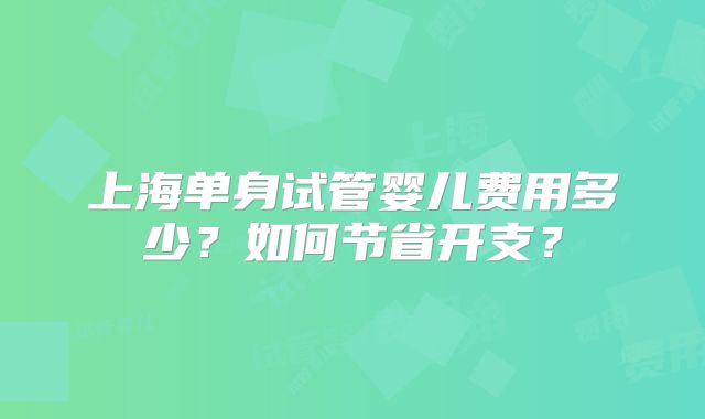 上海单身试管婴儿费用多少？如何节省开支？