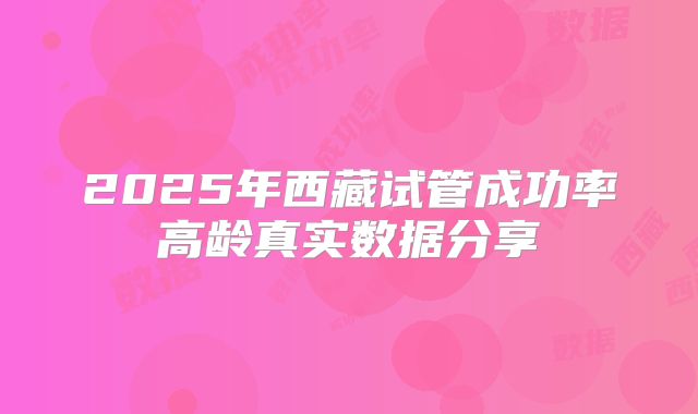 2025年西藏试管成功率高龄真实数据分享