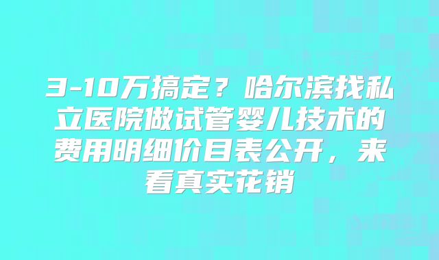 3-10万搞定？哈尔滨找私立医院做试管婴儿技术的费用明细价目表公开，来看真实花销