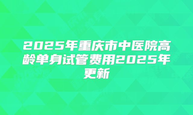 2025年重庆市中医院高龄单身试管费用2025年更新