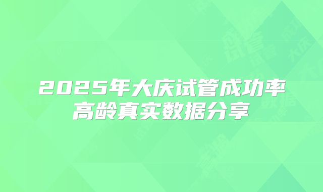 2025年大庆试管成功率高龄真实数据分享