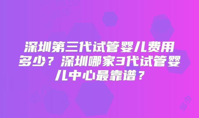 深圳第三代试管婴儿费用多少？深圳哪家3代试管婴儿中心最靠谱？
