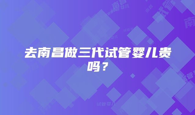 去南昌做三代试管婴儿贵吗？