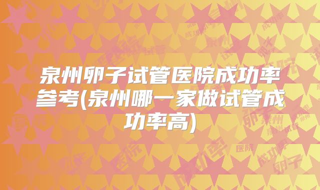 泉州卵子试管医院成功率参考(泉州哪一家做试管成功率高)