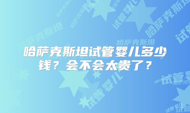 哈萨克斯坦试管婴儿多少钱?会不会太贵了?