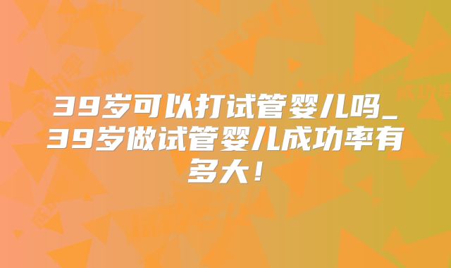 39岁可以打试管婴儿吗_39岁做试管婴儿成功率有多大！
