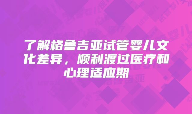 了解格鲁吉亚试管婴儿文化差异，顺利渡过医疗和心理适应期
