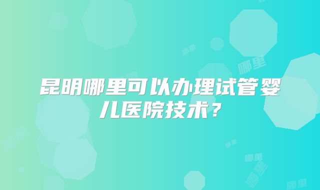 昆明哪里可以办理试管婴儿医院技术？
