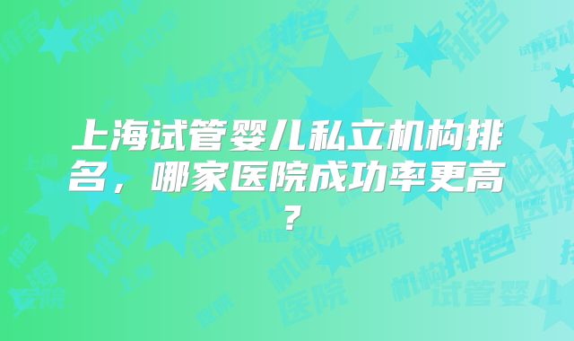 上海试管婴儿私立机构排名，哪家医院成功率更高？