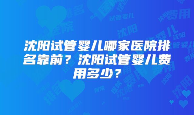 沈阳试管婴儿哪家医院排名靠前?沈阳试管婴儿费用多少?