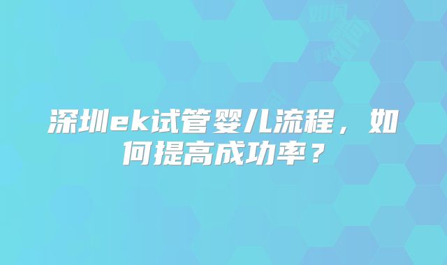 深圳ek试管婴儿流程，如何提高成功率？