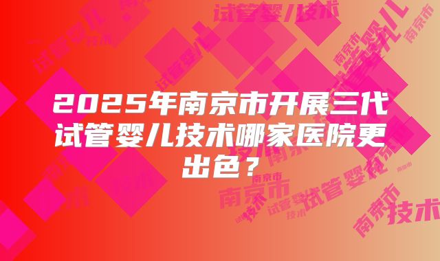 2025年南京市开展三代试管婴儿技术哪家医院更出色？