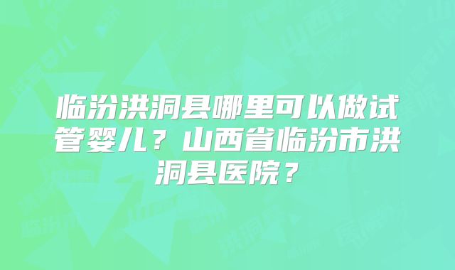 临汾洪洞县哪里可以做试管婴儿？山西省临汾市洪洞县医院？