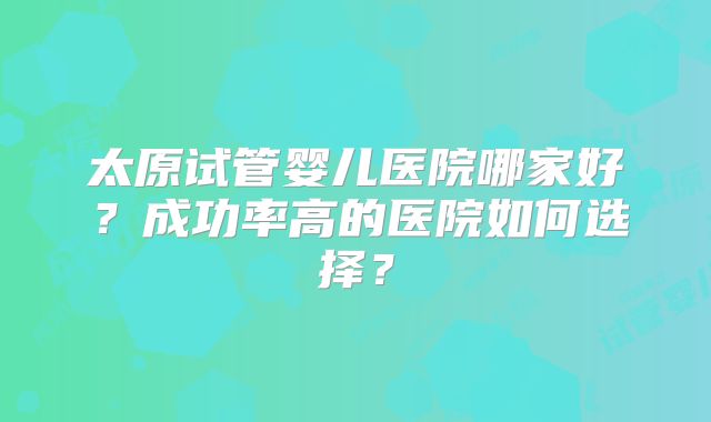 太原试管婴儿医院哪家好？成功率高的医院如何选择？