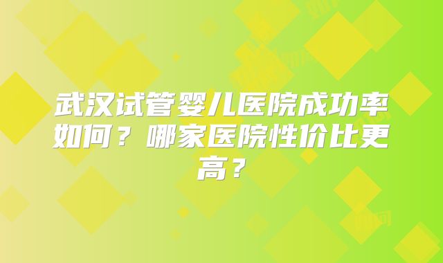 武汉试管婴儿医院成功率如何？哪家医院性价比更高？