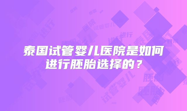 泰国试管婴儿医院是如何进行胚胎选择的?