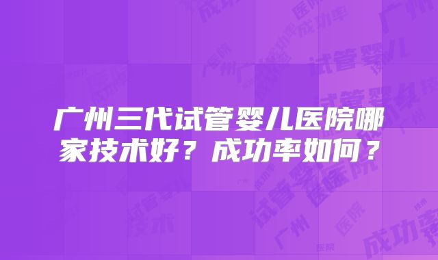 广州三代试管婴儿医院哪家技术好？成功率如何？