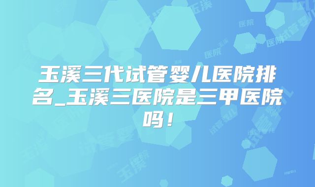 玉溪三代试管婴儿医院排名_玉溪三医院是三甲医院吗！
