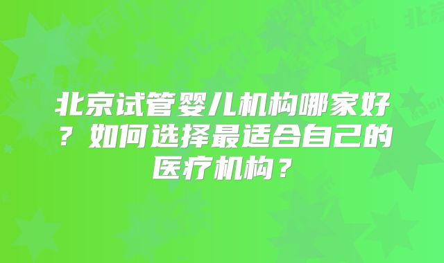 北京试管婴儿机构哪家好？如何选择最适合自己的医疗机构？