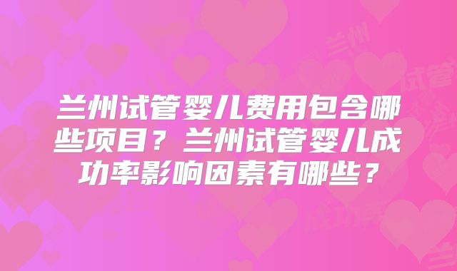 兰州试管婴儿费用包含哪些项目？兰州试管婴儿成功率影响因素有哪些？