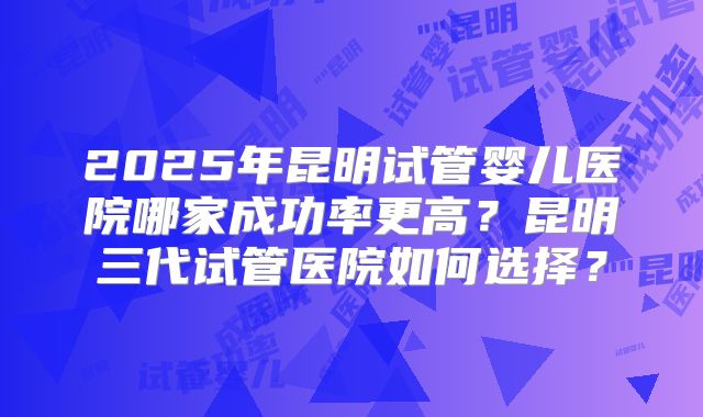2025年昆明试管婴儿医院哪家成功率更高？昆明三代试管医院如何选择？